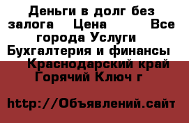 Деньги в долг без залога  › Цена ­ 100 - Все города Услуги » Бухгалтерия и финансы   . Краснодарский край,Горячий Ключ г.